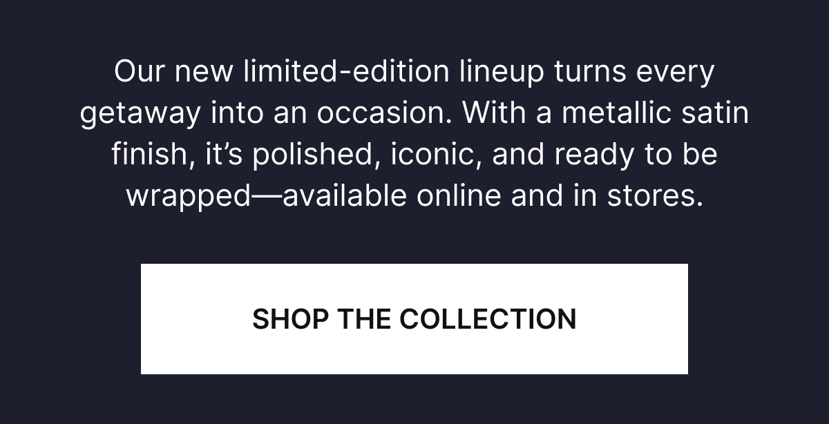 ur new limited-edition lineup turns every getaway into an occasion. With a metallic satin finish, it’s polished, iconic, and ready to be wrapped—available online and in stores.