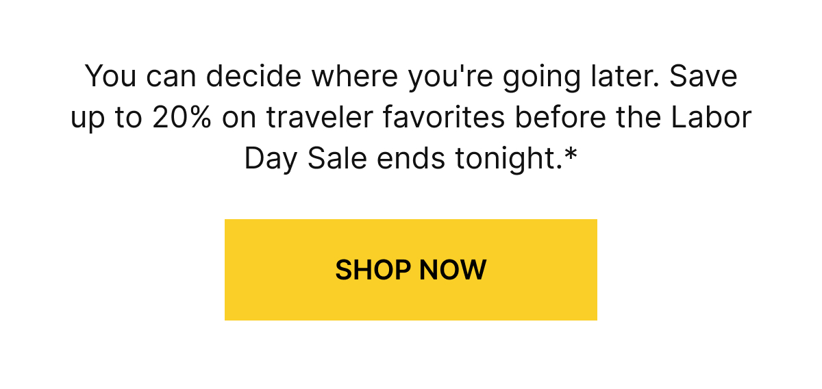 You can decide where you're going later. Save up to 20% on traveler favorites before the Labor Day Sale ends tonight.*