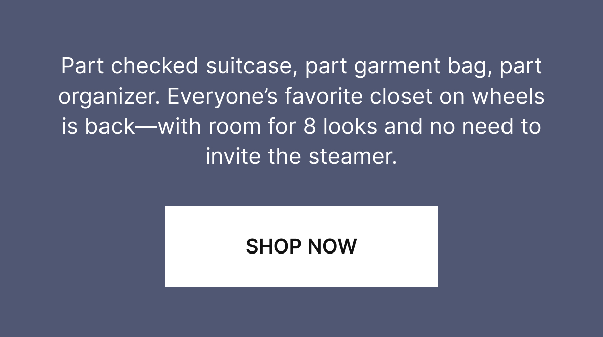Part checked suitcase, part garment bag, part organizer. Everyone's favorite closet on wheels is back—with room for 8 looks and no need to invite the steamer.