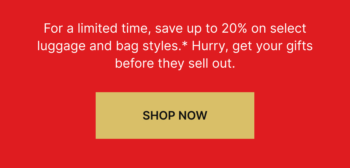 For a limited time, save up to 20% on select luggage and bag styles.* Hurry, get your gifts before they sell out. SHOP NOW