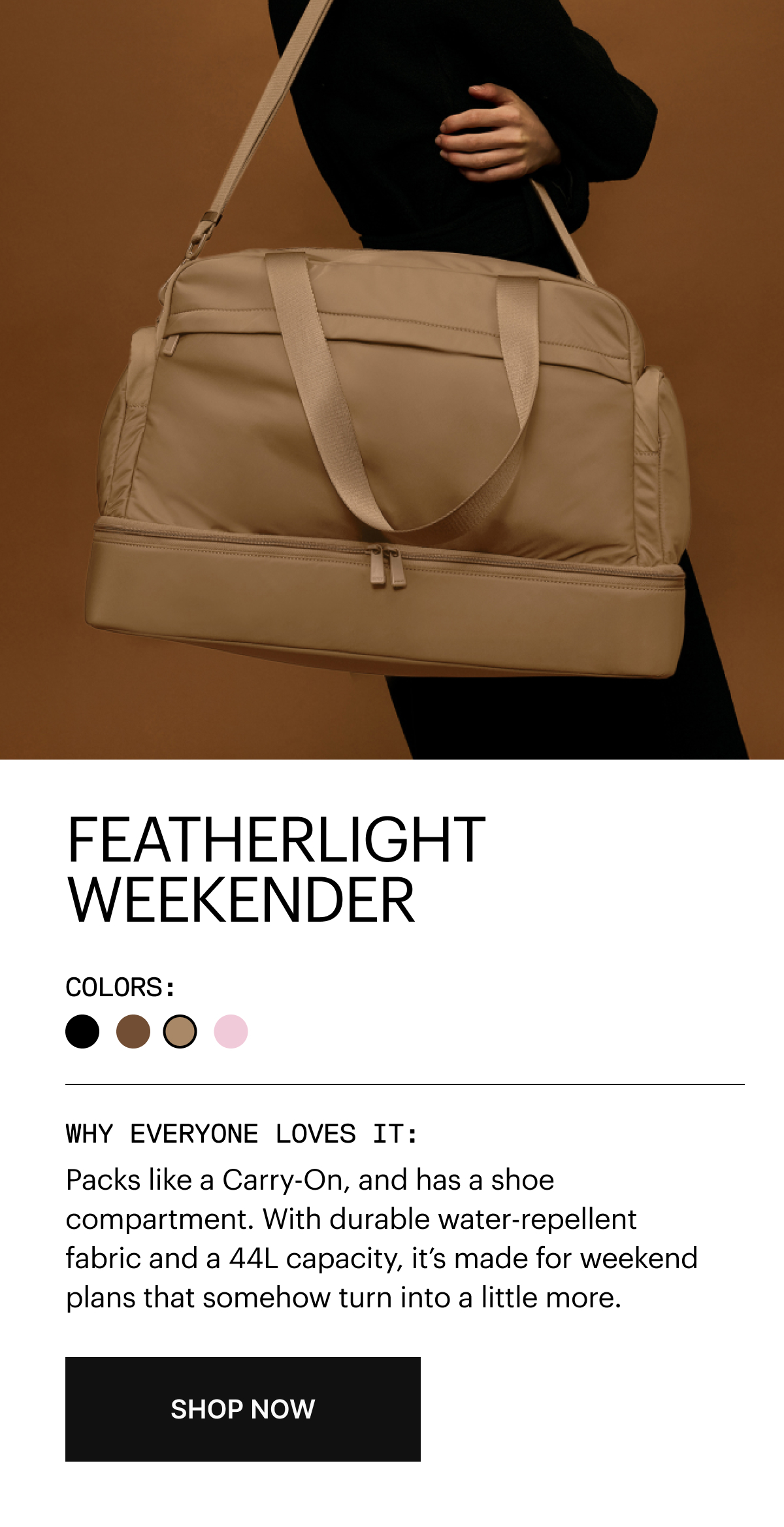 FEATHERLIGHT WEEKENDER | Packs like a Carry-On, and has a shoe compartment. With durable water-repellent fabric and a 44L capacity, it’s made for weekend plans that somehow turn into a little more.
