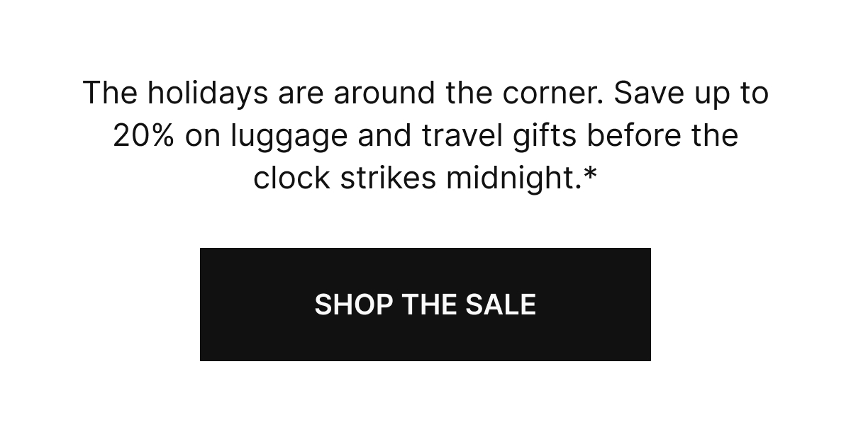 The Holidays are around the corner. Save up to 20% on luggage and travel gifts before the clock strikes midnight.* SHOP THE SALE