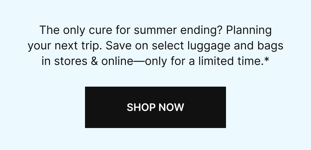 The only cure for summer ending? Planning your next trip. Save on select luggage and bags in stores & online-only for a limited time.* SHOP NOW