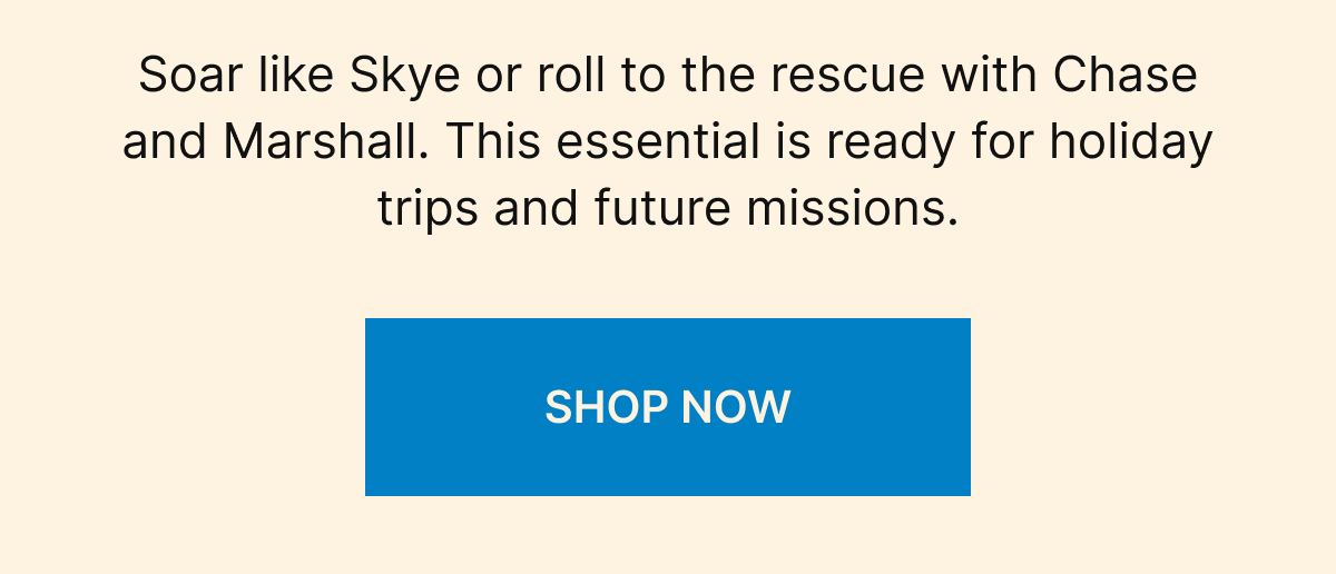 Soar like Skye or roll to the rescue with Chase and Marshall. This essential is ready for holiday trips and future missions. SHOP NOW
