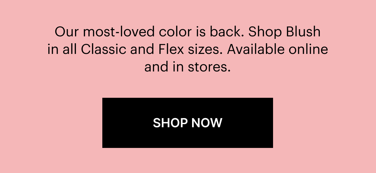 Our most-loved color is back. Shop Blush in all Classic and Flex sizes. Available online or in stores. SHOP NOW