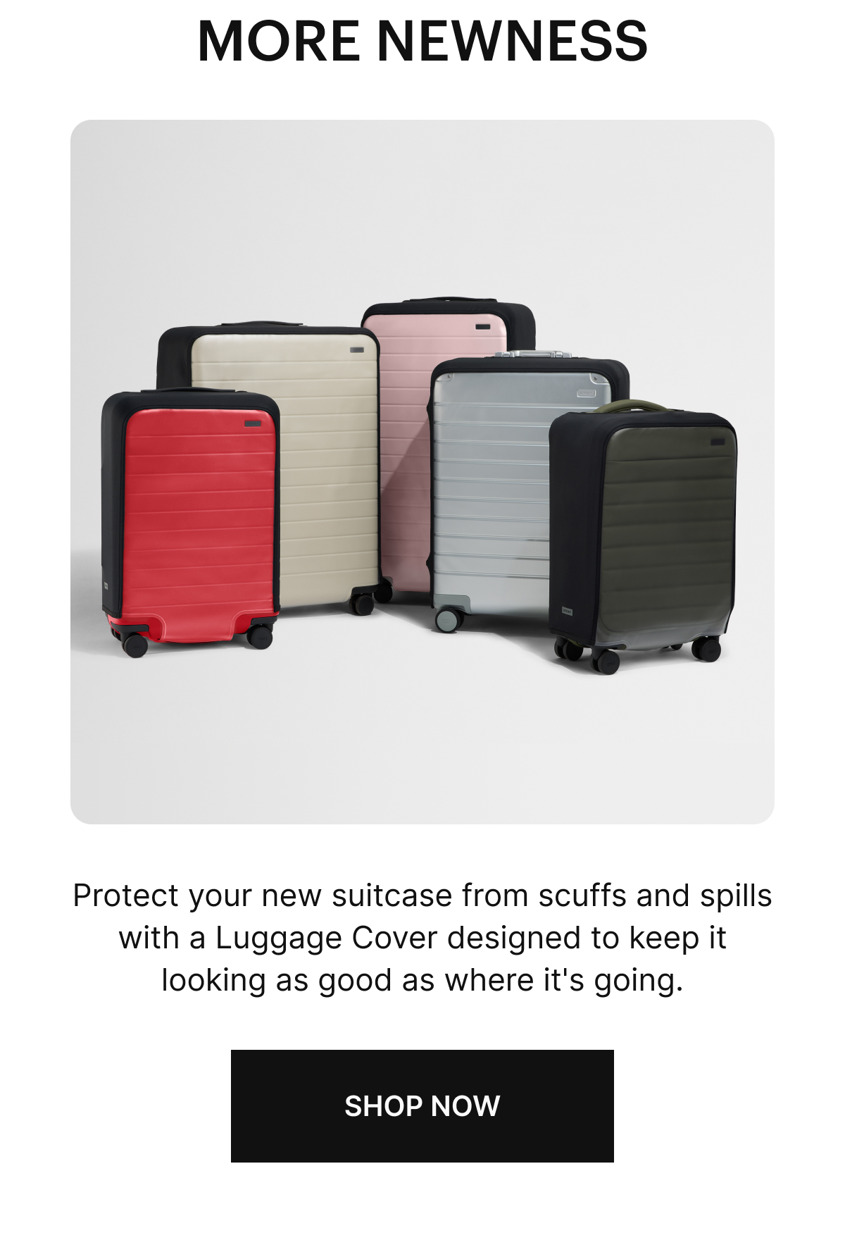 MORE NEWNESS: Protect your new suitcase from scuffs and spills with a Luggage Cover designed to keep it looking as good as where it's going. SHOP NOW