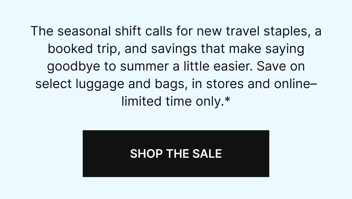 The seasonal shift calls for new travel staples, a booked trip, and savings that make saying goodbye to summer a little easier. Save on select luggage and bags, in stores and online–limited time only.*