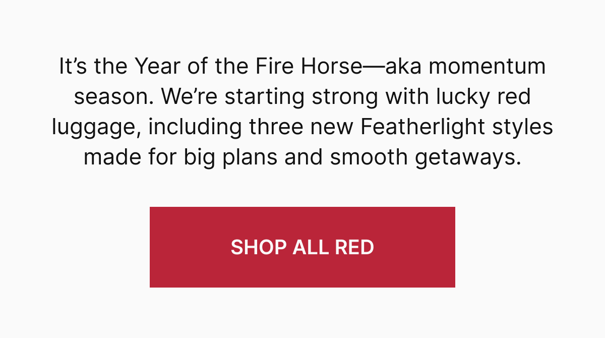 It’s the Year of the Fire Horse—aka momentum season. We’re starting strong with lucky red luggage made for big plans and smooth getaways, including three new Featherlight styles made for big plans and smooth getaways.