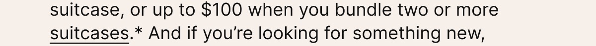 You can save $50 when you build a Travel Uniform with a bag and suitcase, or up to $100 when you bundle two or more suitcases.*