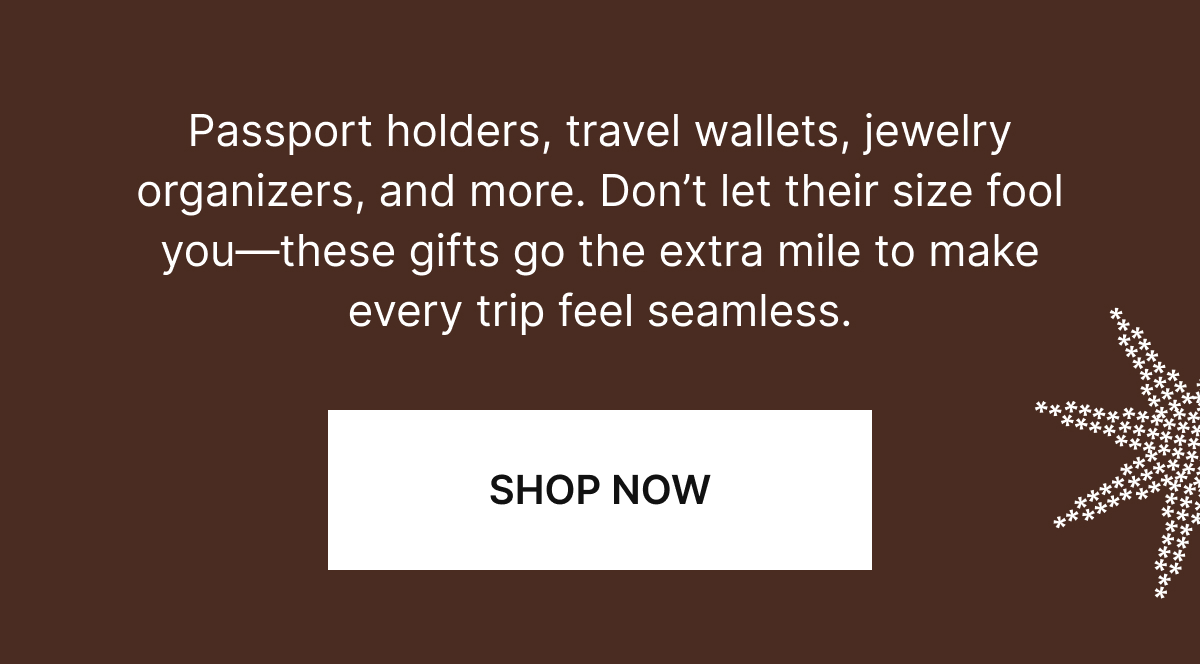 Passport holders, travel wallets, jewelry organizers, and more. Don’t let their size fool you—these gifts go the extra mile to make every trip feel seamless. 
