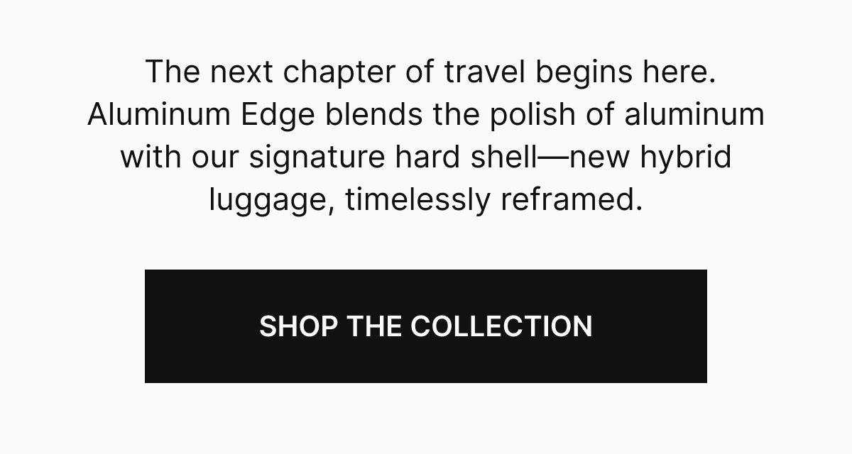 The next chapter of travel begins here. Aluminum Edge blends the polish of aluminum with our signature hardshell—new hybrid luggage, timelessly reframed.