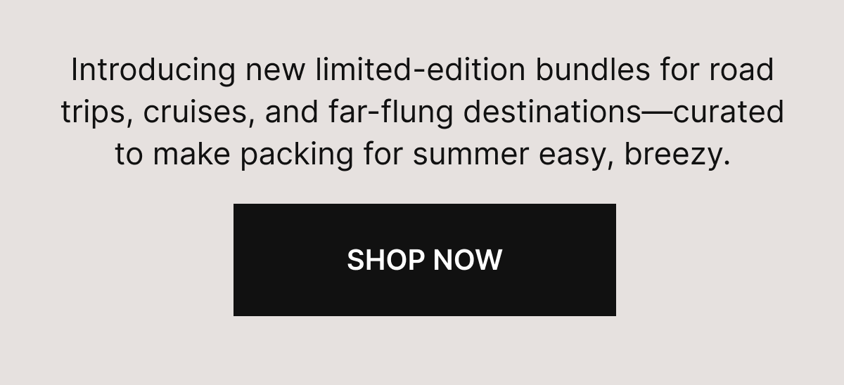 Introducing new limited-edition bundles for road trips, cruises, and far-flung destinations—curated to make packing for summer easy, breezy. 