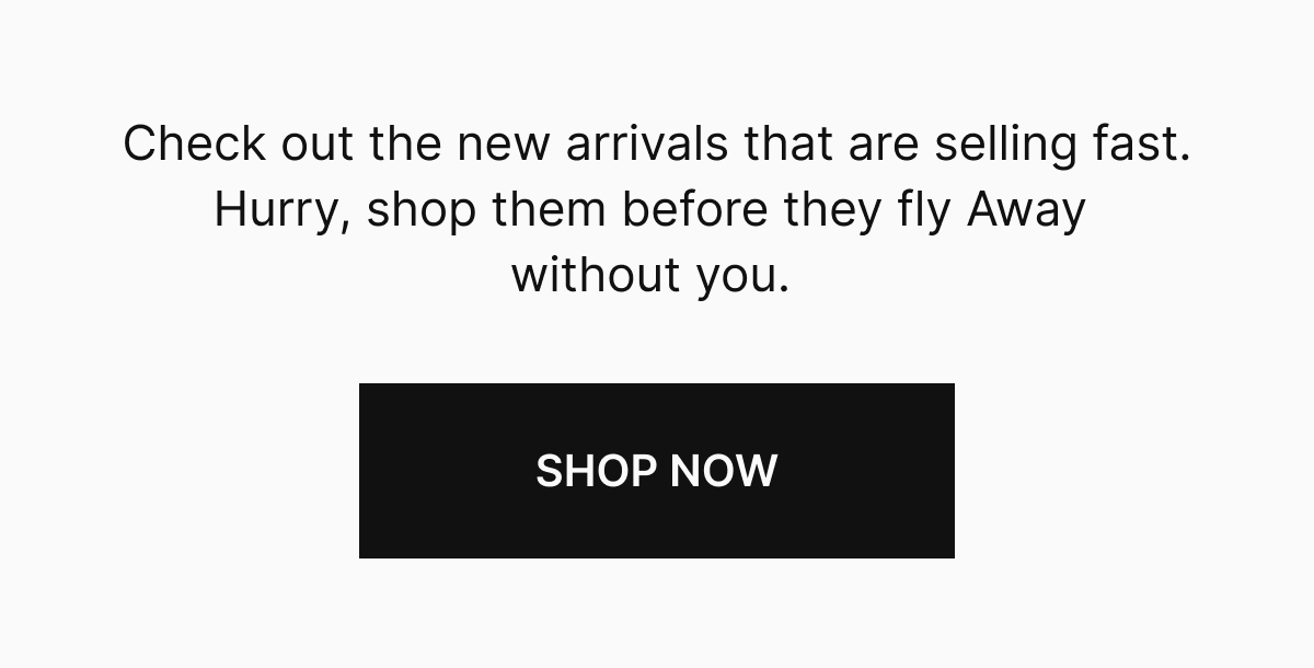 Check out the new arrivals that are selling fast. Hurry, shop them before they fly Away without you.