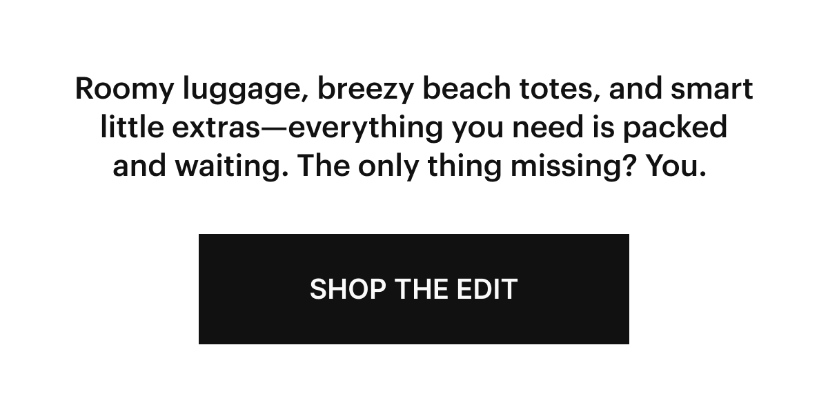  Roomy luggage, breezy beach totes, and smart little extras—everything you need is packed and waiting. The only thing missing? You.  SHOP THE EDIT