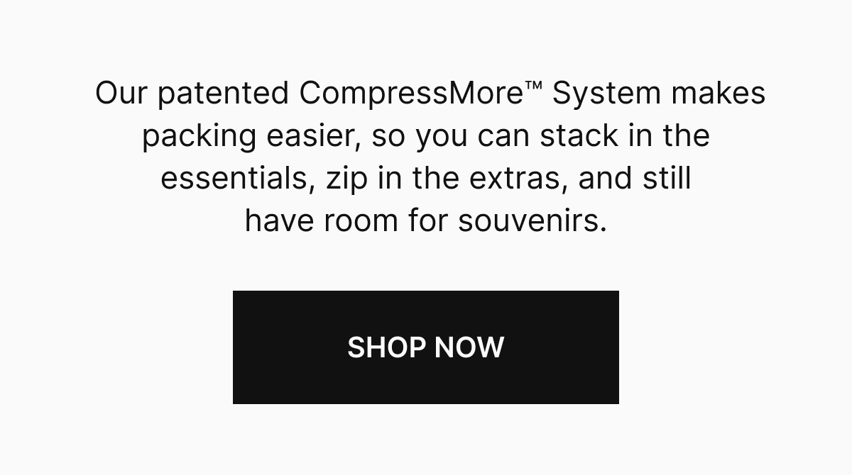 Our patented CompressMore System makes packing easier, so you can stack in the essentials, zip in the extras, and still have room for souvenirs.