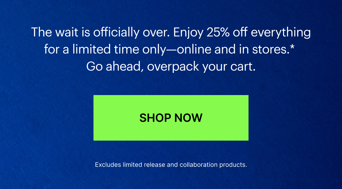 The wait is officially over. Enjoy 25% off everything for a limited time only—online and in stores.*  Go ahead, overpack your cart.