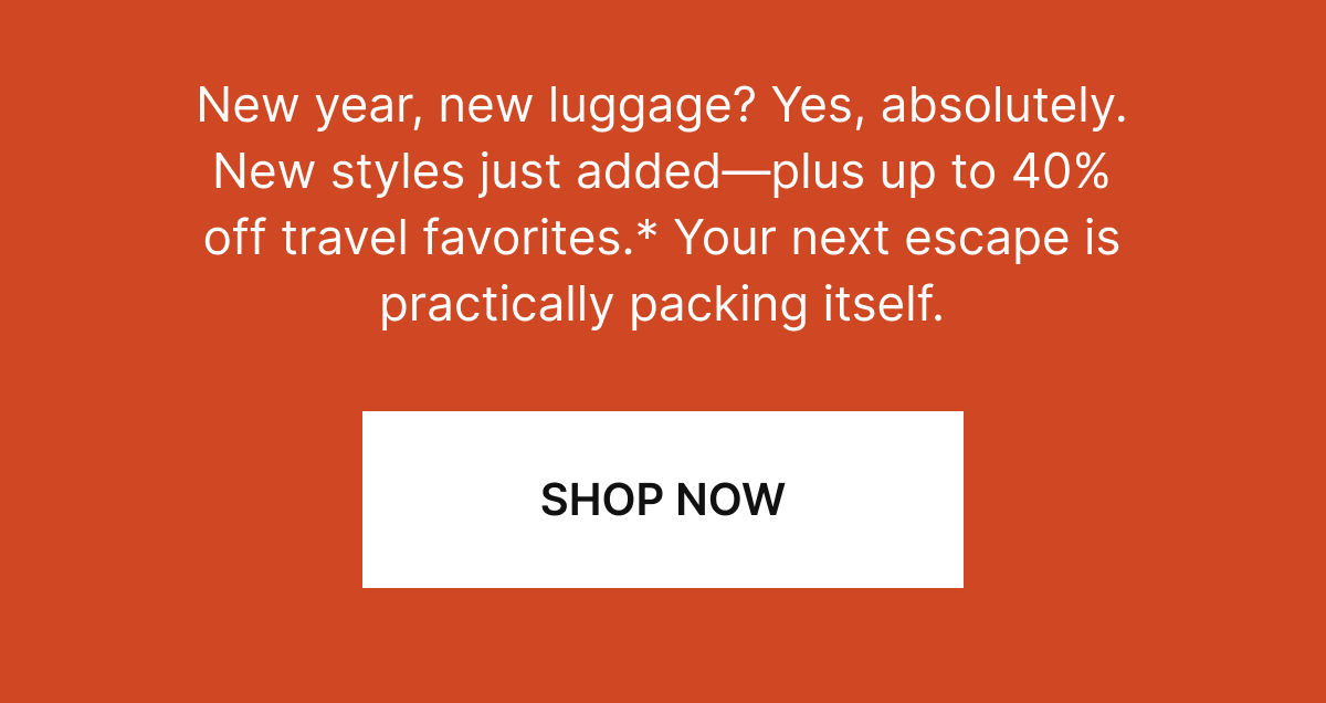 New year, new luggage? Yes, absolutely. New styles just added—plus up to 40% off* travel favorites. Your next escape is practically packing itself. SHOP NOW