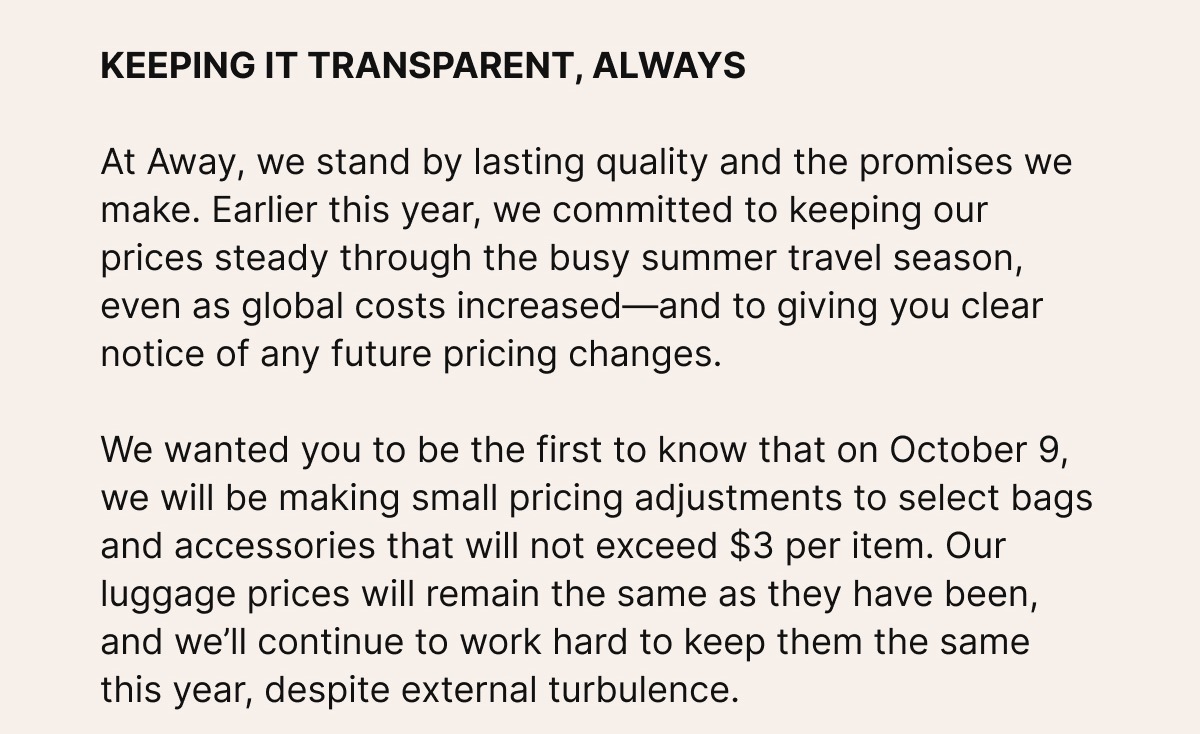 KEEPING IT TRANSPARENT, ALWAYS. At Away, we stand by lasting quality and the promises we make. Earlier this year, we committed to keeping our prices steady through the busy summer travel season, even as global costs increased—and to giving you clear notice of any future pricing changes. We wanted you to be the first to know that on October 9, we will be making small pricing adjustments to select bags and accessories that will not exceed $3 per item. Our luggage prices will remain the same as they have been, and we’ll continue to work hard to keep them the same this year, despite external turbulence. 