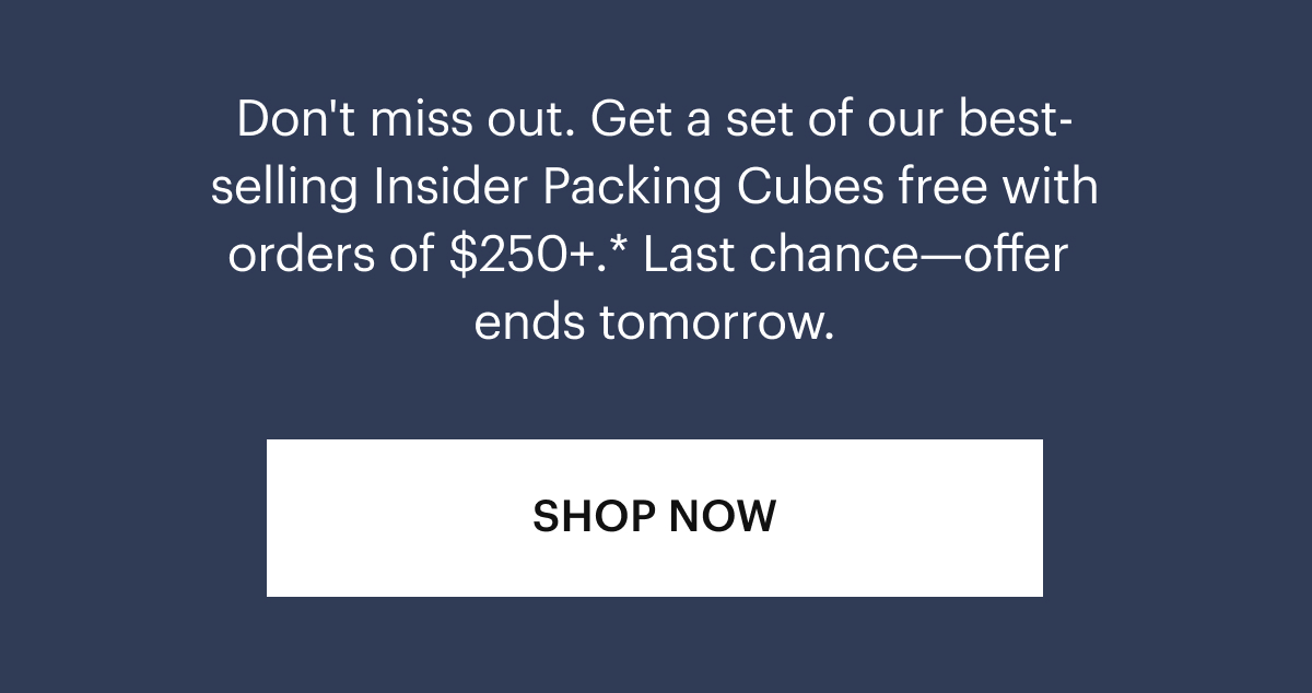Don't miss out. Get a set of our best-selling Insider Packing Cubes free with orders of $300+.* Last Chance—offer ends tomorrow.