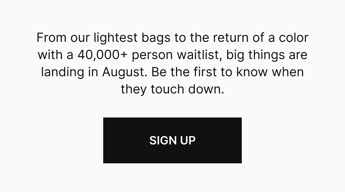 From our lightest bags to the return of a color with a 40,000+ person waitlist, big things are landing in August. Be the first to know when they touch down. 