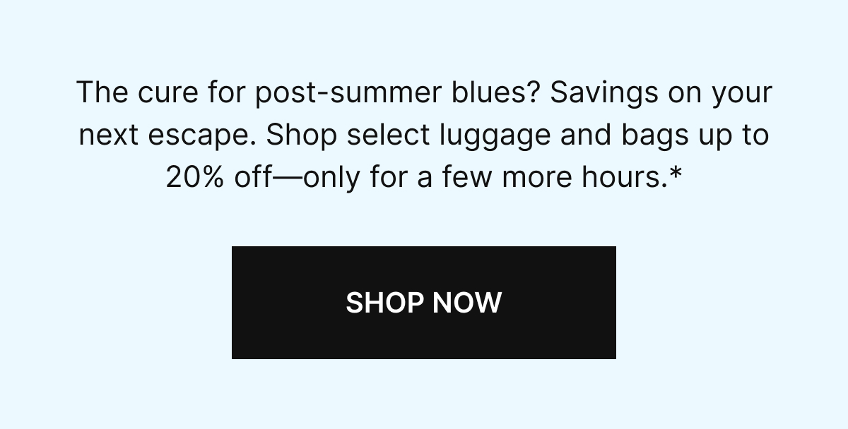 The cure to post-summer blues? Savings on your next escape. Shop select luggage and bags up to 20% off-only a few more hours.*