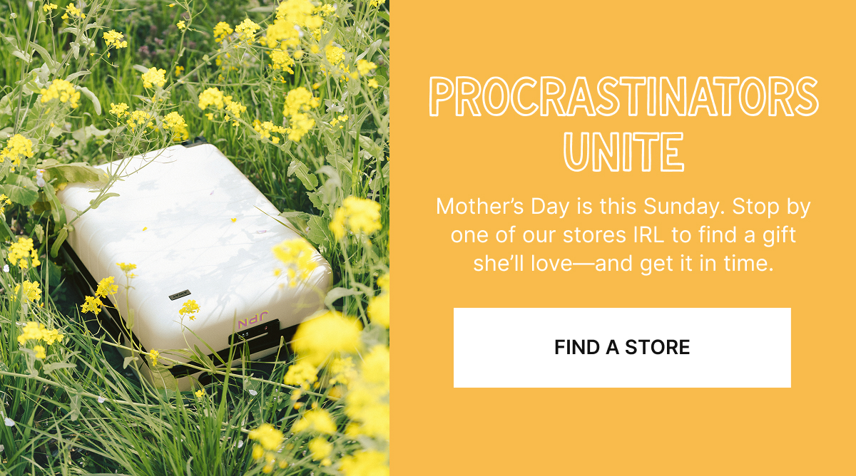  Procrastinators unite | Mother’s Day is this Sunday. Stop by one of our stores IRL to find a gift she’ll love—and get it in time.
