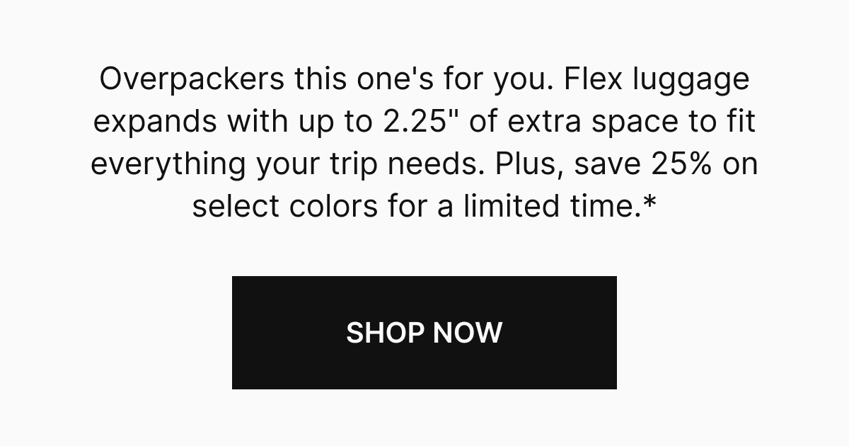 Overpackers and vacation extenders, this one's for you. Flex luggage expands with up to 2.25" of extra space to fit everything your trip needs. Save 25% on select colors for a limited time.* SHOP NOW