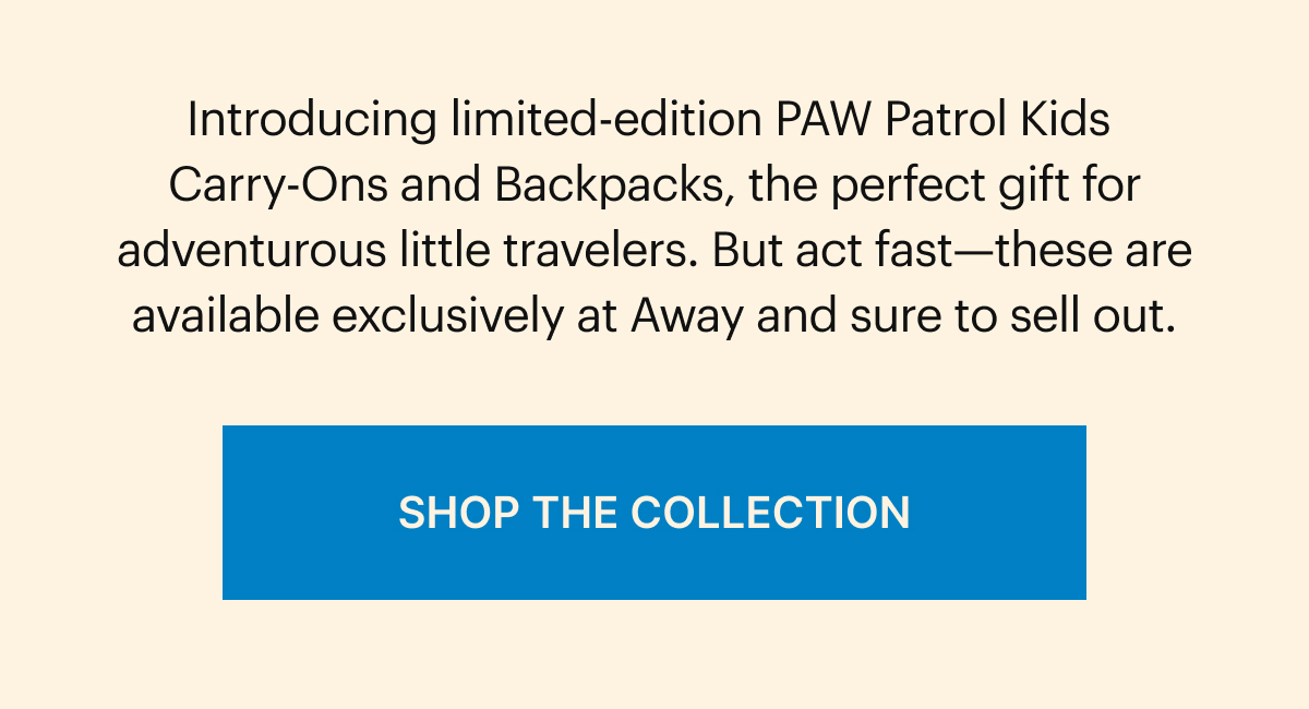 Introducing the limited-edition PAW Patrol Kids Carry-Ons and Backpacks, the perfect gift for adventurous little travelers. But act fast—these are super limited-edition and sure to sell out. SHOP THE COLLECTION
