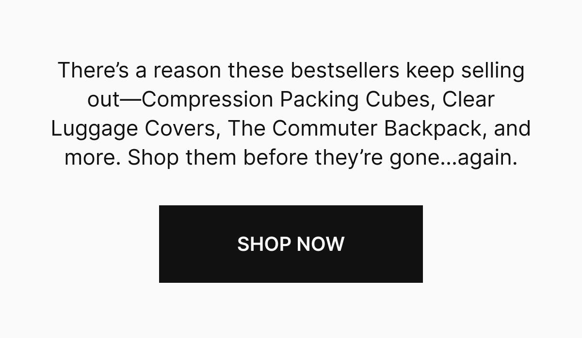There's a reason these bestsellers keep selling out—Compression Packing Cubes, Clear Luggage Covers, THe COmmuter Backpack, and more. Shop them before they're gone...again.