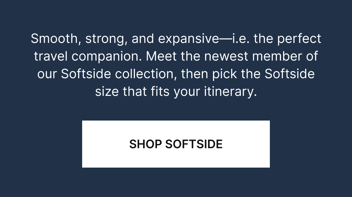 Smooth. strong, and expansive—i.e. the perfect travel companion. Meet the newest member of our Softside collection, then pick the Softside size that fits your itinerary. 