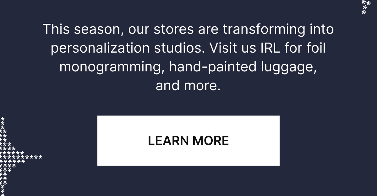 This season our stores are transforming into personalization studios, Visit us IRL for foil monogramming, hand-painted luggage, stickers, and more.