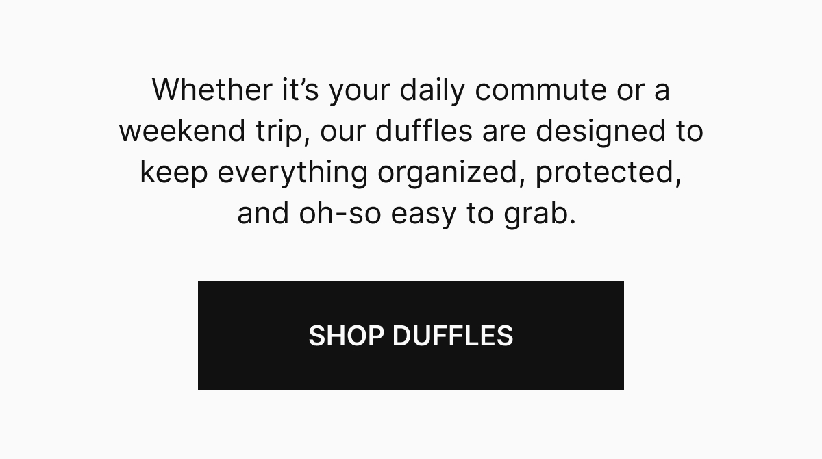 Whether it’s your daily commute or a weekend trip, our duffles are designed to keep everything organized, protected, and oh-so easy to grab. 