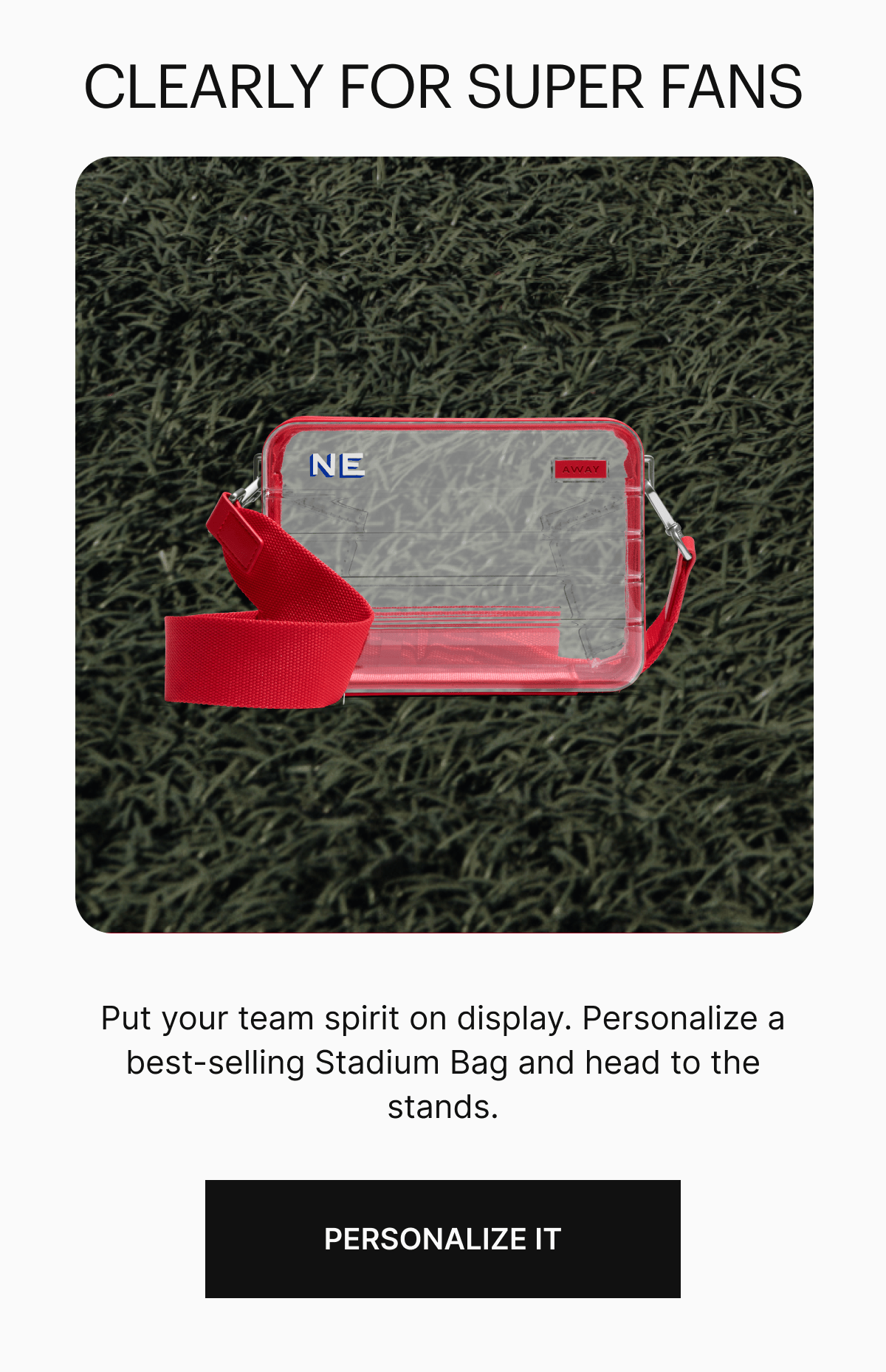  Clearly for Super Fans | Put your team spirit on display. Personalize a best-selling Stadium Bag and head to the stands. 