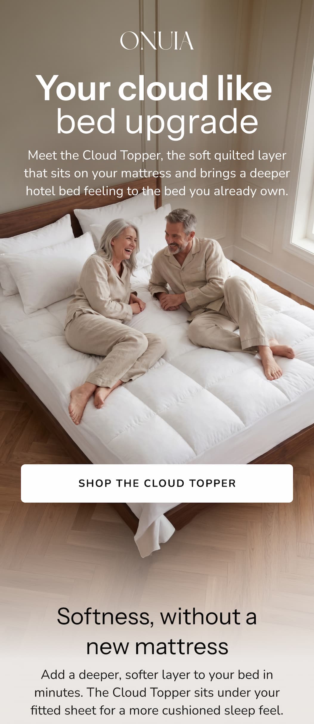 Softness, without a new mattress Add a deeper, softer layer to your bed in minutes. The Cloud Topper sits under your fitted sheet for a more cushioned sleep feel.