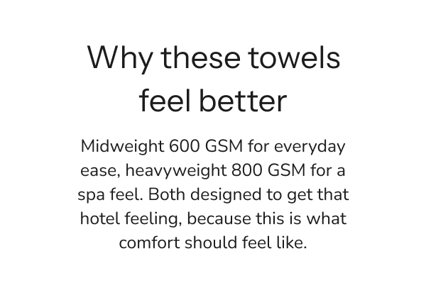 Midweight 600 GSM for everyday ease, heavyweight 800 GSM for a spa feel. Both designed to get that hotel feeling, because this is what comfort should feel like.