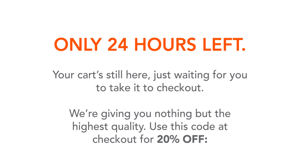Only 24 hours left.  Your cart's still here, just waiting for you to take it to checkout.  We're giving you nothing but the highest quality. Use this code at checkout for 20% OFF: