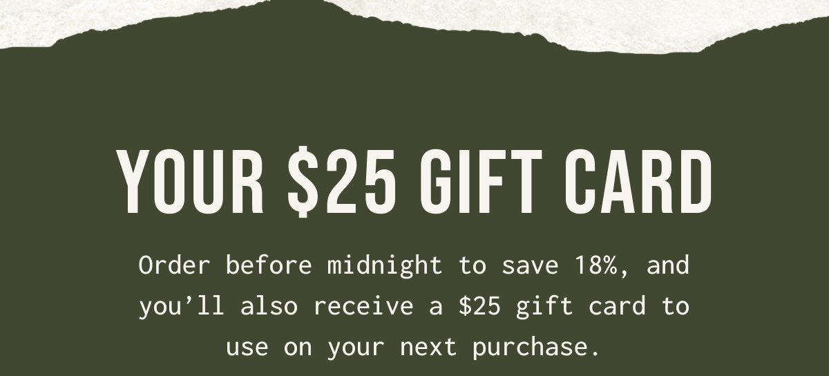 YOUR $ 25 GIFT CARD - Order before midnight to save 18%, and you'll also receive a $ 25 gift card to use on your next purchase.