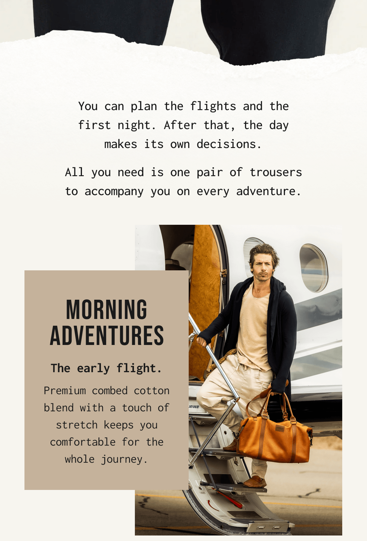 You can plan the flights and the first night. After that, the day makes its own decisions. All you need is one pair of trousers to accompany you on every adventure. MORNING ADVENTURES The early flight. Premium combed cotton blend with a touch of stretch keeps you comfortable for the whole journey.
