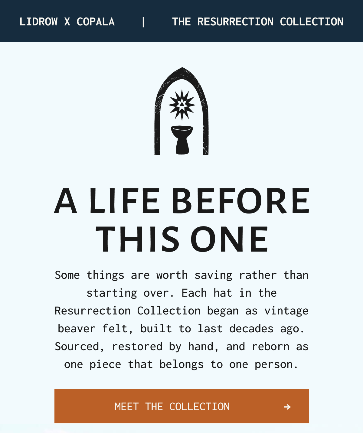 Lidrow x copala | | The resurrection collection A LIFE BEFORE THIS ONE Some things are worth saving rather than starting over. Each hat in the Resurrection Collection began as vintage beaver felt, built to last decades ago. Sourced, restored by hand, and reborn as one piece that belongs to one person. Meet the collection