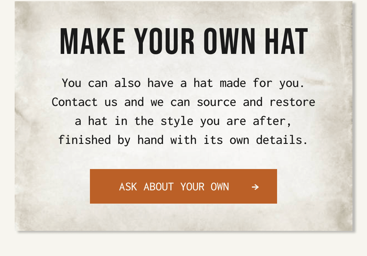MAKE YOUR OWN HAT You can also have a hat made for you. Contact us and we can source and restore a hat in the style you are after, finished by hand with its own details. Ask about your own