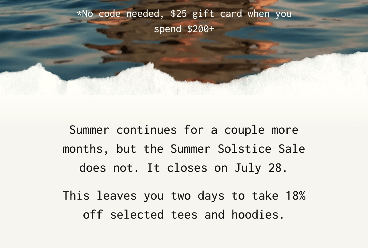* No code needed, $ 25 gift card when you spend $ 200 + Summer continues for a couple more months, but the Summer Solstice Sale does not. It closes on July 28. This leaves you two days to take 18% off selected tees and hoodies.