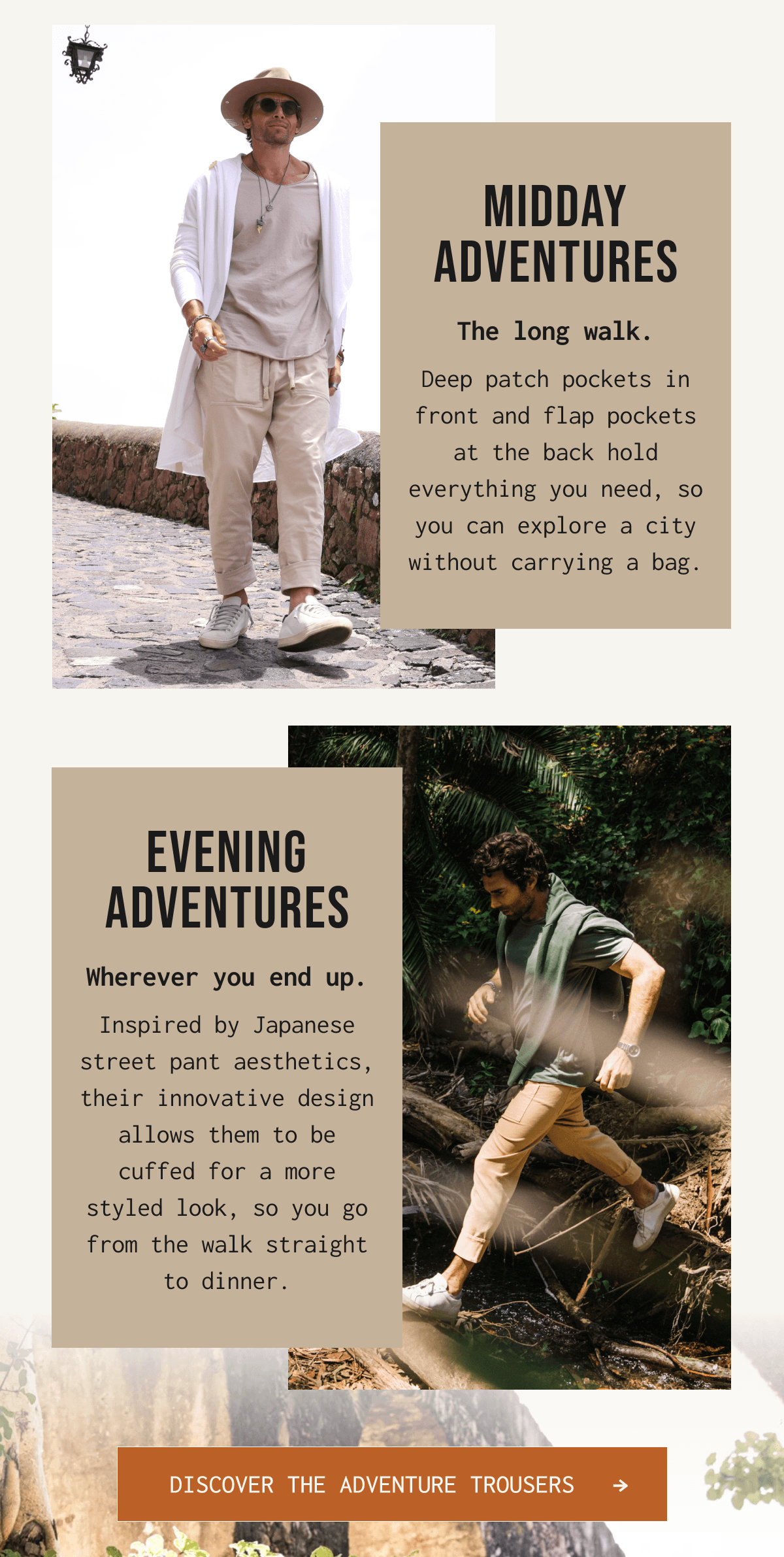 MIDDAY ADVENTURES The long walk. Deep patch pockets in front and flap pockets at the back hold everything you need, so you can explore a city without carrying a bag. EVENING ADVENTURES Wherever you end up. Inspired by Japanese street pant aesthetics, their innovative design allows them to be cuffed for a more styled look, so you go from the walk straight to dinner. DISCOVER THE ADVENTURE TROUSERS →