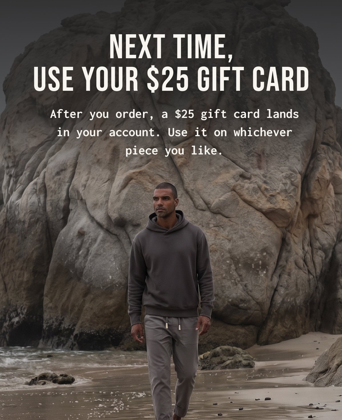 Next time, use your $25 gift card After you order, a $25 gift card lands in your account. Use it on whichever piece you like.