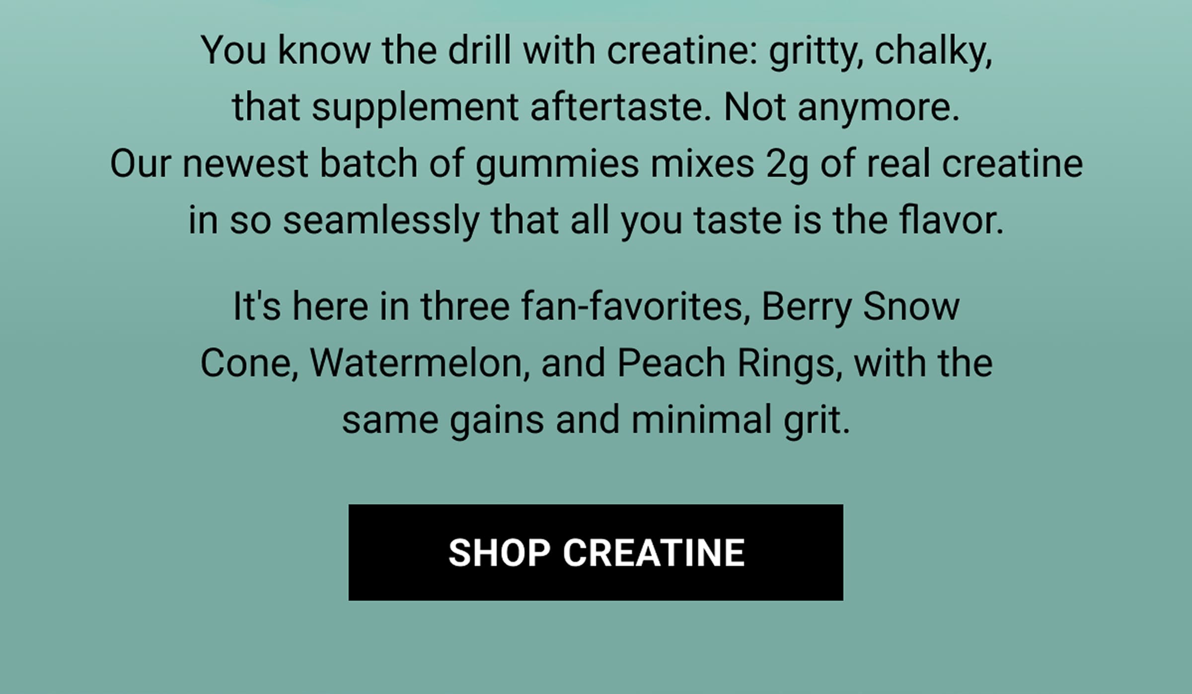 You know the drill with creatine: gritty, chalky, that supplement aftertaste. Not anymore. Our newest batch of gummies mixes 2g of real creatine in so seamlessly that all you taste is the flavor. It's here in three fan-favorites, Berry Snow Cone, Watermelon, and Peach Rings, with the same gains and minimal grit. | Shop Creatine