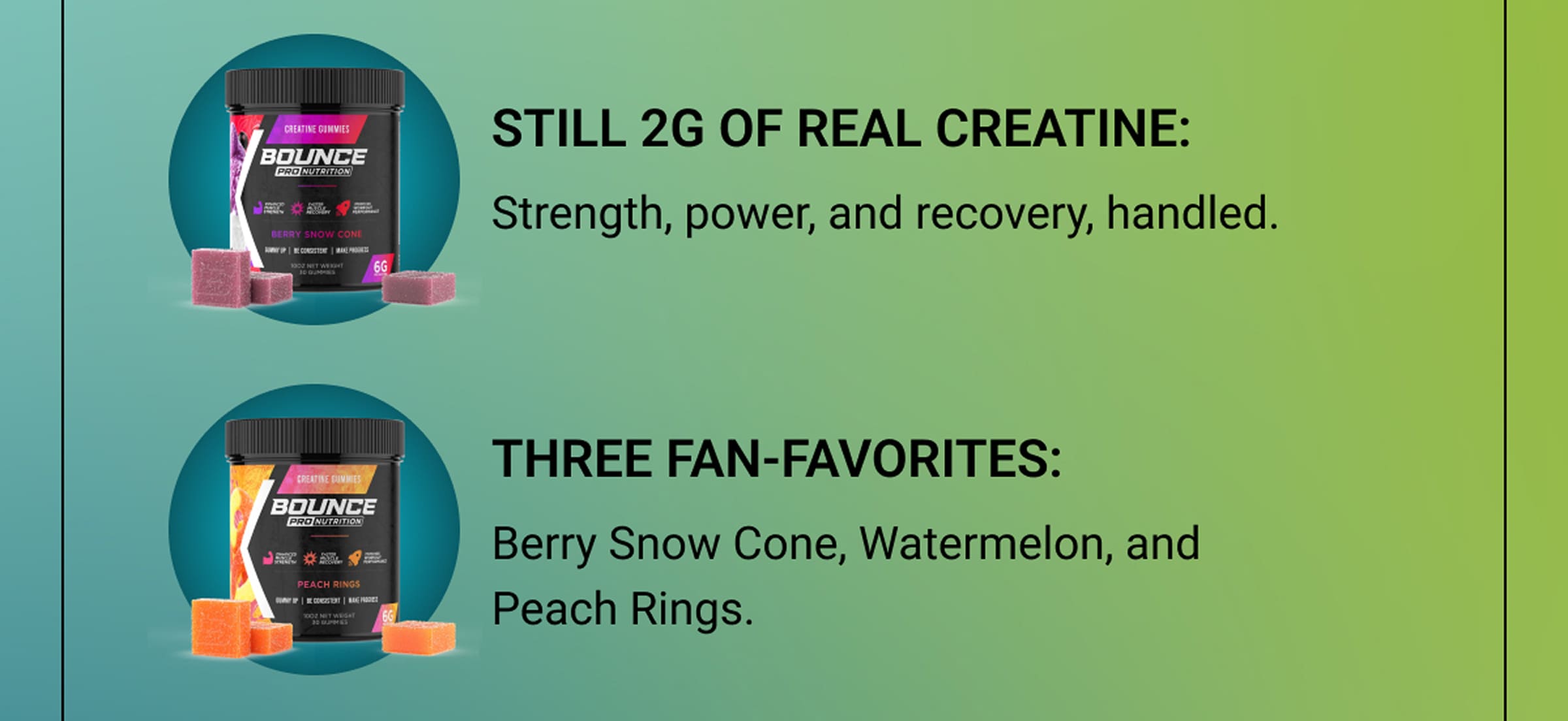 Still 2g of Real Creatine: Strength, power, and recovery, handled. | Three fan-favorites: Berry Snow Cone, Watermelon, and Peach Rings.