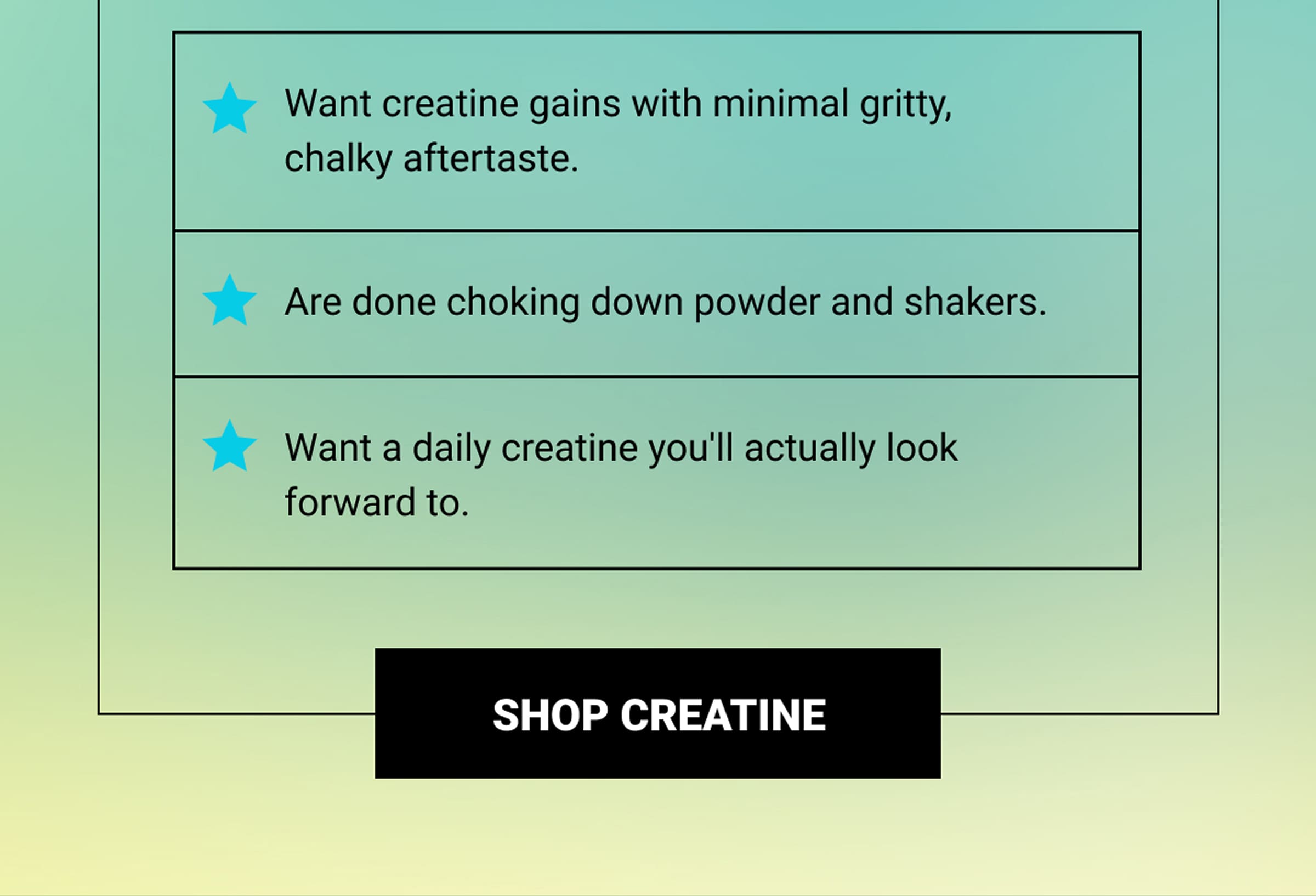 Want creatine gains with minimal gritty, chalky aftertaste. | Are done choking down powder and shakers. | Want a daily creatine you'll actually look forward to. | Shop Creatine