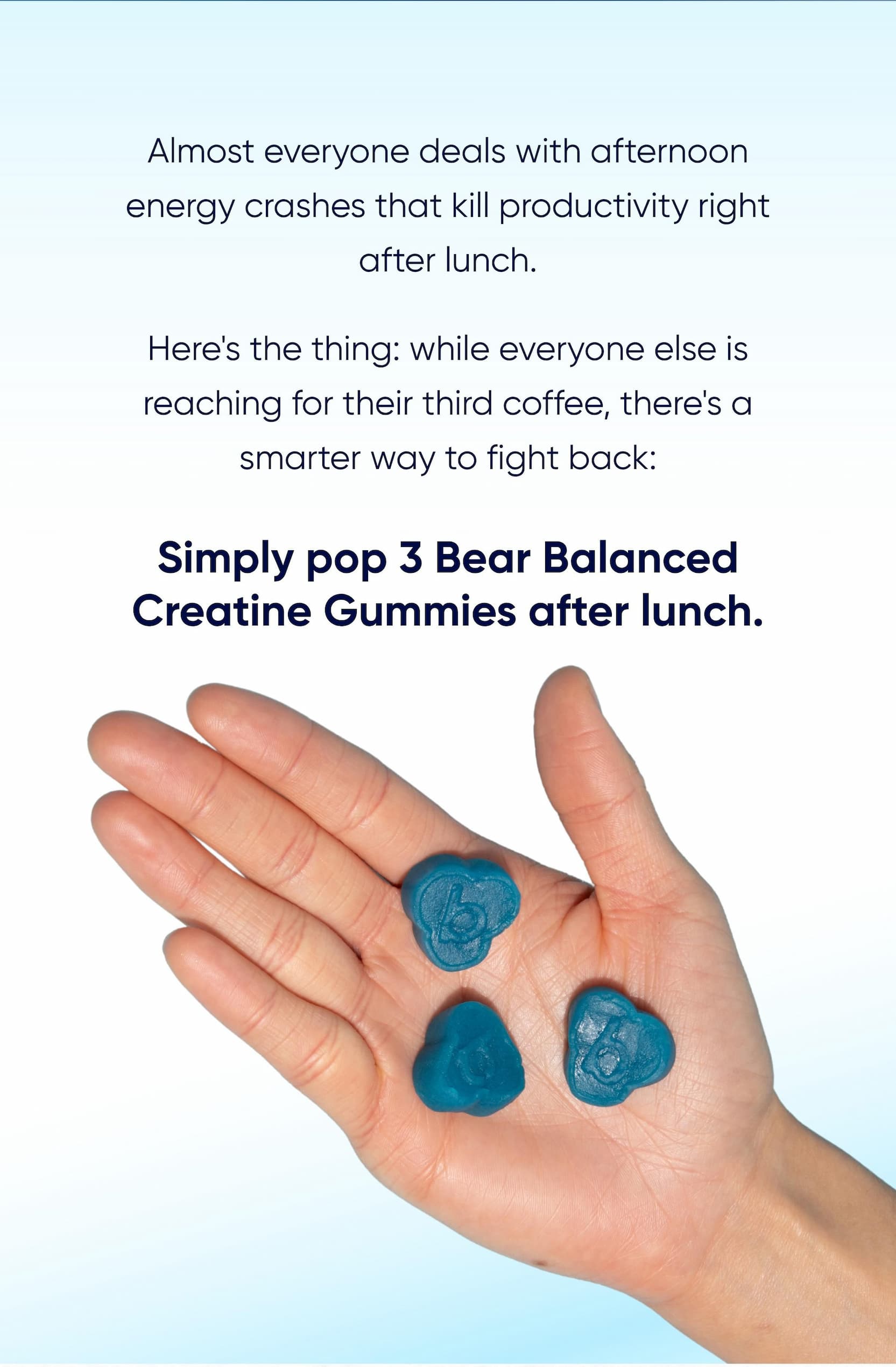 Simply pop 3 Bear Balanced Creatine Gummies after lunch.