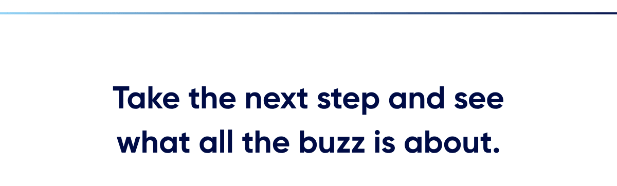 Take the next step and see what all the buzz is about.