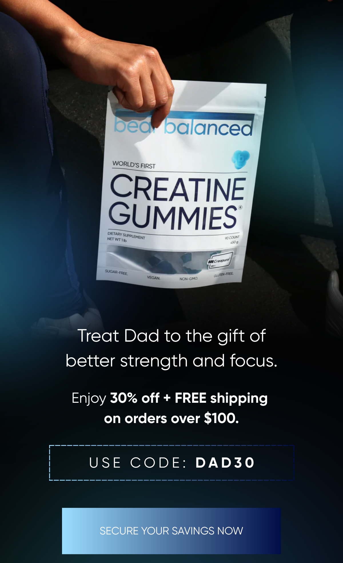 Treat Dad to the gift of better strength and focus While you enjoy 30% off +  FREE shipping on orders over $100. USE CODE: DAD30 