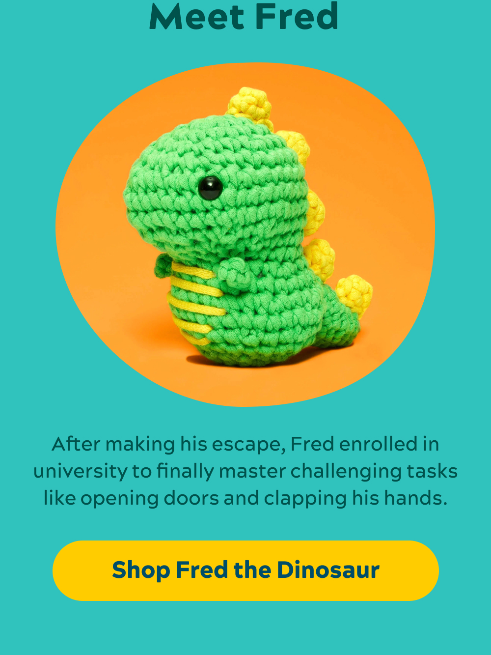 Meet Fred  After making his escape, Fred enrolled in university to finally master challenging tasks like opening doors and clapping his hands.  [Shop Fred the Dinosaur]